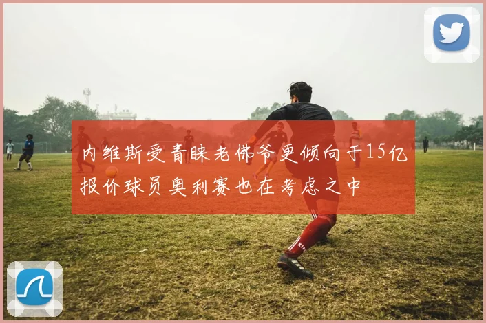 内维斯受青睐老佛爷更倾向于15亿报价球员奥利赛也在考虑之中