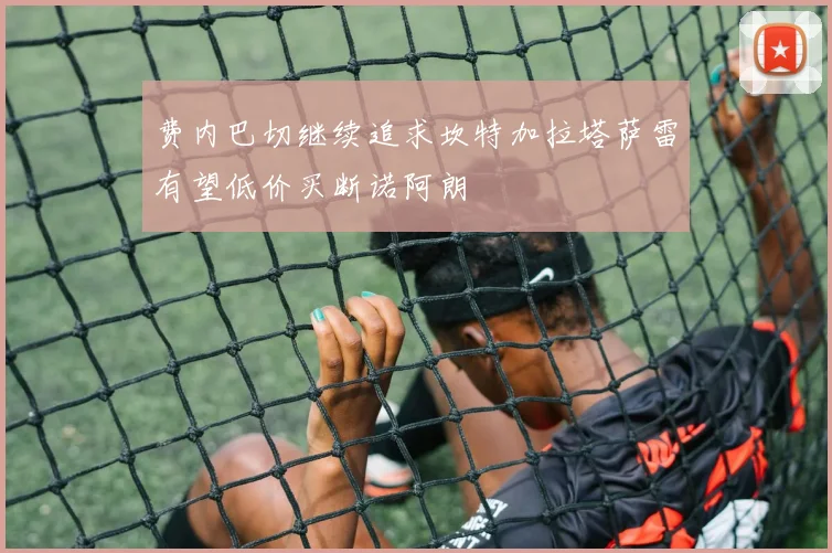 费内巴切继续追求坎特加拉塔萨雷有望低价买断诺阿朗