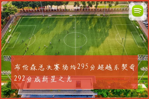 布伦森总决赛场均295分超越东契奇292分成新星之光
