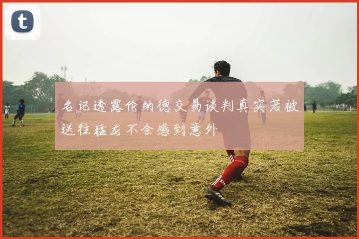 名记透露伦纳德交易谈判真实若被送往猛龙不会感到意外