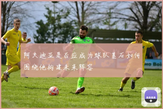 阿夫迪亚是否应成为球队基石如何围绕他构建未来阵容