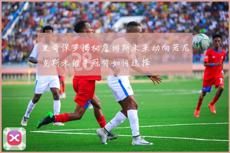 里奇保罗揭秘詹姆斯未来动向若尼克斯未能夺冠将如何选择
