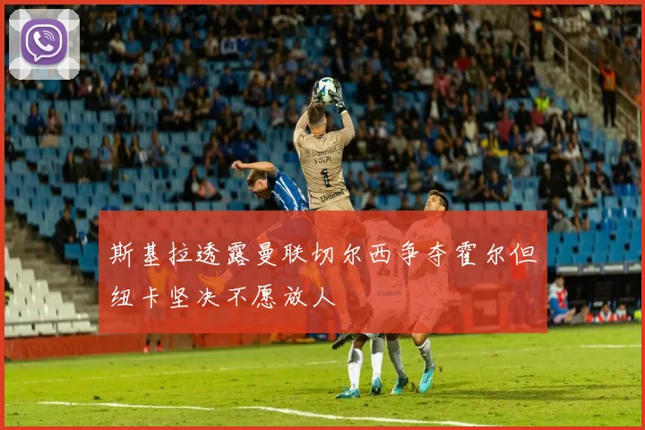 斯基拉透露曼联切尔西争夺霍尔但纽卡坚决不愿放人