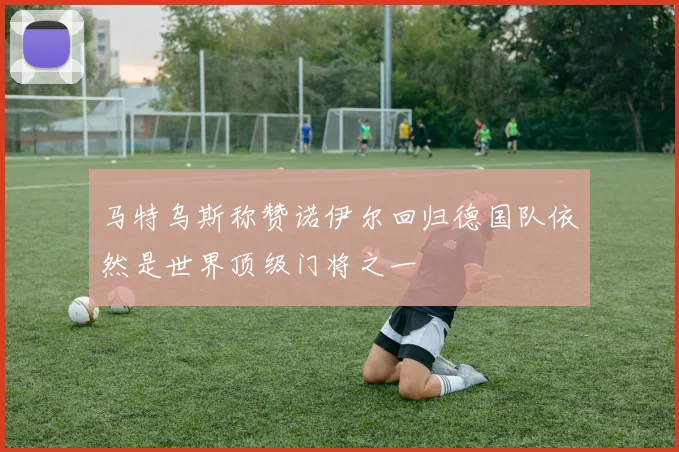 马特乌斯称赞诺伊尔回归德国队依然是世界顶级门将之一