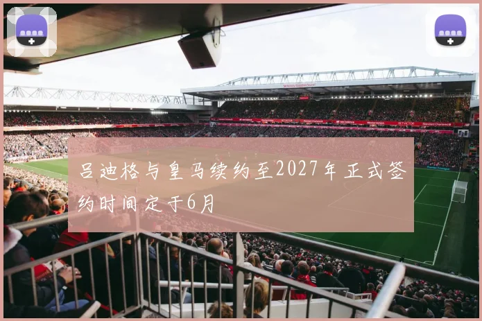 吕迪格与皇马续约至2027年正式签约时间定于6月