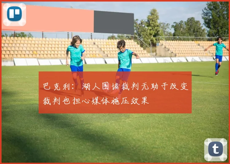 巴克利：湖人围堵裁判无助于改变裁判也担心媒体施压效果
