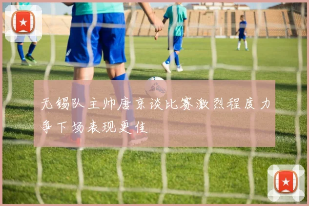 无锡队主帅唐京谈比赛激烈程度力争下场表现更佳