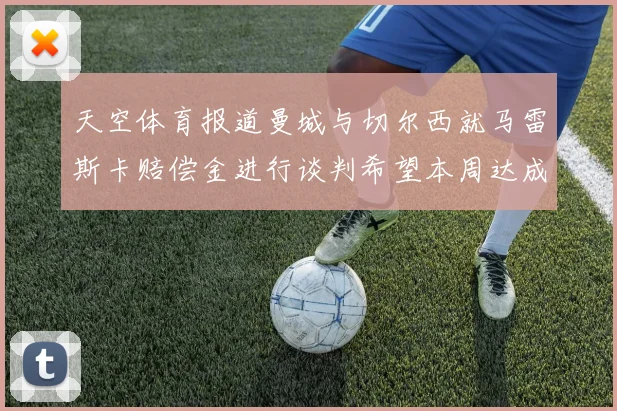 天空体育报道曼城与切尔西就马雷斯卡赔偿金进行谈判希望本周达成协议