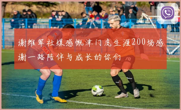 谢维军社媒感慨津门虎生涯200场感谢一路陪伴与成长的你们