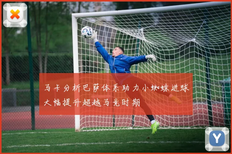 马卡分析巴萨体系助力小蜘蛛进球大幅提升超越马竞时期