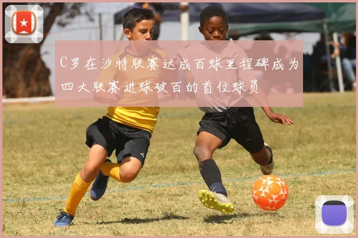 C罗在沙特联赛达成百球里程碑成为四大联赛进球破百的首位球员