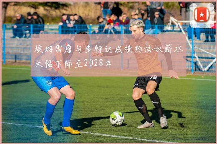 埃姆雷詹与多特达成续约协议薪水大幅下降至2028年