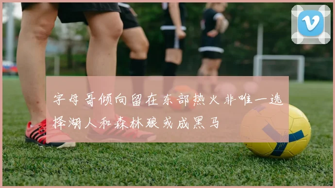 字母哥倾向留在东部热火非唯一选择湖人和森林狼或成黑马